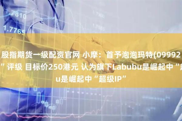 股指期货一级配资官网 小摩：首予泡泡玛特(09992)“增持”评级 目标价250港元 认为旗下Labubu是崛起中“超级IP”