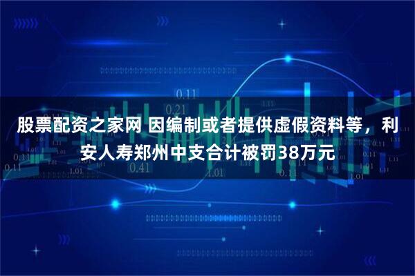 股票配资之家网 因编制或者提供虚假资料等，利安人寿郑州中支合计被罚38万元
