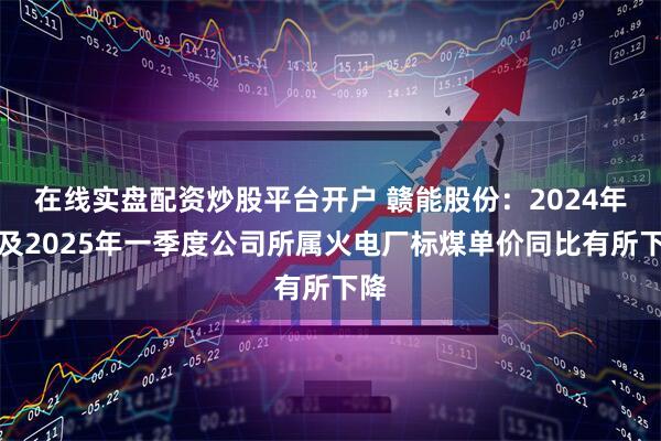 在线实盘配资炒股平台开户 赣能股份：2024年度及2025年一季度公司所属火电厂标煤单价同比有所下降