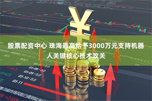 股票配资中心 珠海最高给予3000万元支持机器人关键核心技术攻关