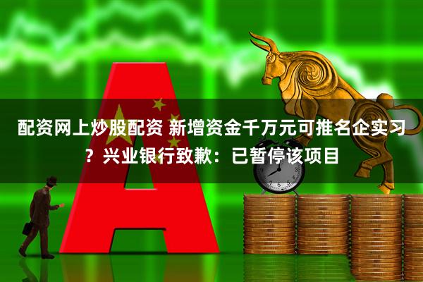 配资网上炒股配资 新增资金千万元可推名企实习？兴业银行致歉：已暂停该项目