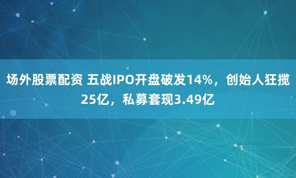 场外股票配资 五战IPO开盘破发14%，创始人狂揽25亿，私募套现3.49亿