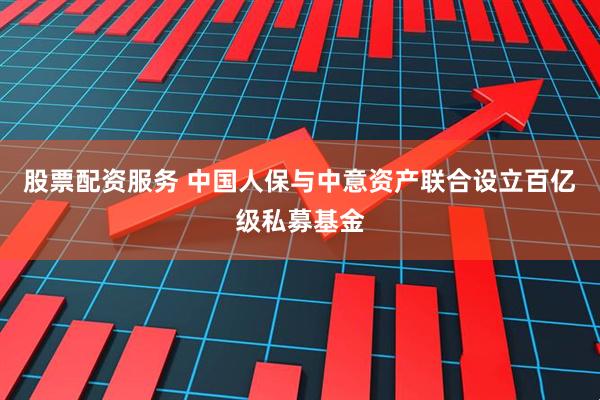 股票配资服务 中国人保与中意资产联合设立百亿级私募基金