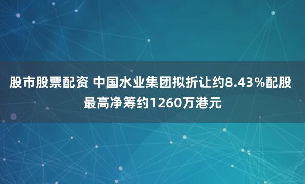 股市股票配资 中国水业集团拟折让约8.43%配股 最高净筹约1260万港元