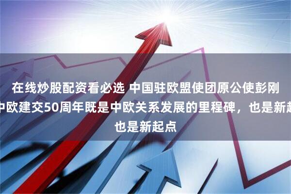 在线炒股配资看必选 中国驻欧盟使团原公使彭刚：中欧建交50周年既是中欧关系发展的里程碑，也是新起点