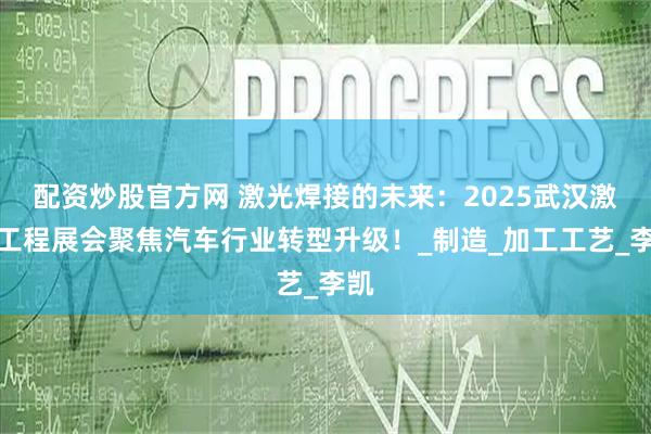 配资炒股官方网 激光焊接的未来：2025武汉激光工程展会聚焦汽车行业转型升级！_制造_加工工艺_李凯