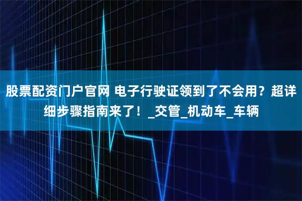 股票配资门户官网 电子行驶证领到了不会用？超详细步骤指南来了！_交管_机动车_车辆
