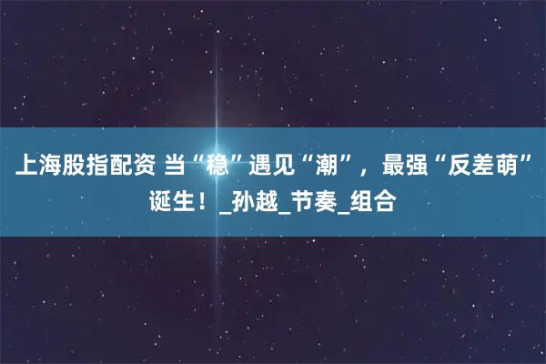上海股指配资 当“稳”遇见“潮”，最强“反差萌”诞生！_孙越_节奏_组合