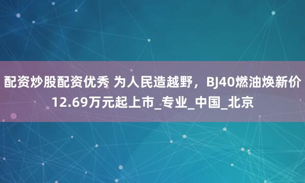 配资炒股配资优秀 为人民造越野，BJ40燃油焕新价12.69万元起上市_专业_中国_北京