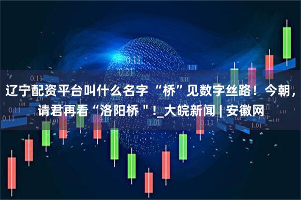 辽宁配资平台叫什么名字 “桥”见数字丝路！今朝，请君再看“洛阳桥＂!_大皖新闻 | 安徽网