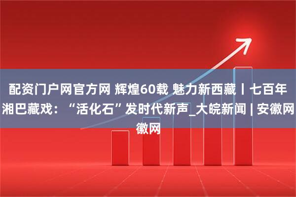配资门户网官方网 辉煌60载 魅力新西藏丨七百年湘巴藏戏：“活化石”发时代新声_大皖新闻 | 安徽网