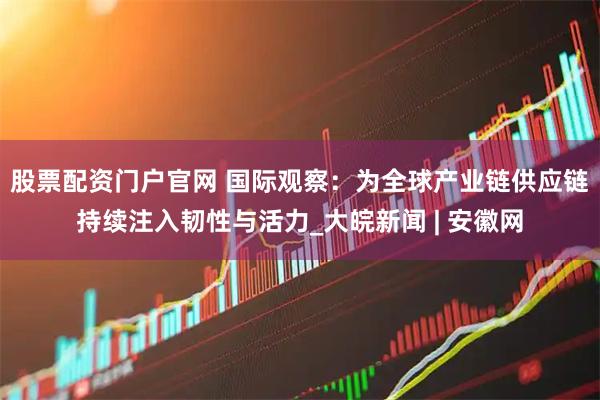 股票配资门户官网 国际观察：为全球产业链供应链持续注入韧性与活力_大皖新闻 | 安徽网