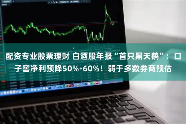 配资专业股票理财 白酒股年报“首只黑天鹅”：口子窖净利预降50%-60%！弱于多数券商预估