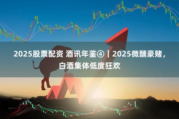 2025股票配资 酒讯年鉴④｜2025微醺豪赌，白酒集体低度狂欢
